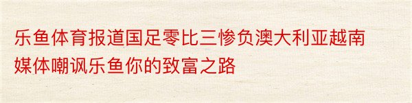 乐鱼体育报道国足零比三惨负澳大利亚越南媒体嘲讽乐鱼你的致富之路